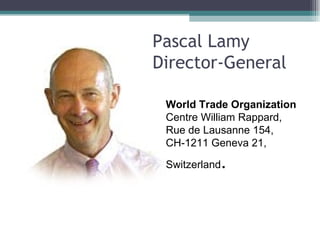 Pascal Lamy Director-General    Pascal Lamy Director-General    World Trade Organization Centre William Rappard,  Rue de Lausanne 154,  CH-1211 Geneva 21,  Switzerland . 