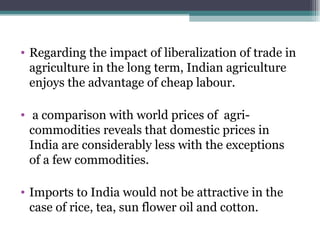 Regarding the impact of liberalization of trade in agriculture in the long term, Indian agriculture enjoys the advantage of cheap labour. a comparison with world prices of  agri- commodities reveals that domestic prices in India are considerably less with the exceptions of a few commodities. Imports to India would not be attractive in the case of rice, tea, sun flower oil and cotton. 