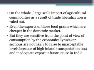 On the whole , large scale import of agricultural commodities as a result of trade liberalization is ruled out. Even the exports of those food grains which are cheaper in the domestic market. But they are sensitive from the point of view of consumption by the economically weaker sections are not likely to raise to unacceptable levels because of high inland transportation cost and inadequate export infrastructure in India. 