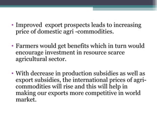Improved  export prospects leads to increasing price of domestic agri -commodities. Farmers would get benefits which in turn would encourage investment in resource scarce agricultural sector. With decrease in production subsidies as well as export subsidies, the international prices of agri-commodities will rise and this will help in making our exports more competitive in world market. 