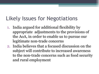 Likely Issues for Negotiations India argued for additional flexibility by appropriate  adjustments to the provisions of the AoA, in order to enable us to pursue our legitimate non-trade concerns India believes that a focused discussion on the subject will contribute to increased awareness to the non-trade concerns such as food security and rural employment  