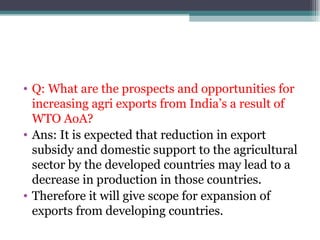 Q: What are the prospects and opportunities for increasing agri exports from India’s a result of WTO AoA? Ans: It is expected that reduction in export subsidy and domestic support to the agricultural sector by the developed countries may lead to a decrease in production in those countries. Therefore it will give scope for expansion of exports from developing countries. 