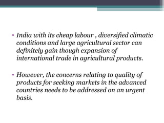 India with its cheap labour , diversified climatic conditions and large agricultural sector can definitely gain though expansion of international trade in agricultural products. However, the concerns relating to quality of products for seeking markets in the advanced countries needs to be addressed on an urgent basis.  
