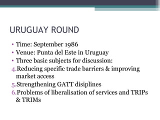 URUGUAY ROUND Time: September 1986 Venue: Punta del Este in Uruguay Three basic subjects for discussion: Reducing specific trade barriers & improving market access Strengthening GATT disiplines Problems of liberalisation of services and TRIPs & TRIMs  