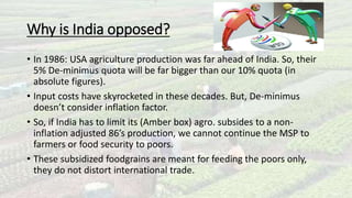 Why is India opposed? 
• In 1986: USA agriculture production was far ahead of India. So, their 
5% De-minimus quota will be far bigger than our 10% quota (in 
absolute figures). 
• Input costs have skyrocketed in these decades. But, De-minimus 
doesn’t consider inflation factor. 
• So, if India has to limit its (Amber box) agro. subsides to a non-inflation 
adjusted 86’s production, we cannot continue the MSP to 
farmers or food security to poors. 
• These subsidized foodgrains are meant for feeding the poors only, 
they do not distort international trade. 
 