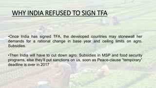 WHY INDIA REFUSED TO SIGN TFA 
•Once India has signed TFA, the developed countries may stonewall her 
demands for a rational change in base year and ceiling limits on agro. 
Subsidies. 
•Then India will have to cut down agro. Subsidies in MSP and food security 
programs, else they’ll put sanctions on us, soon as Peace-clause “temporary” 
deadline is over in 2017 
 