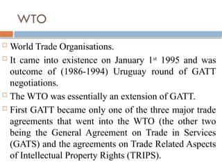 WTO
 World Trade Organisations.
 It came into existence on January 1st
1995 and was
outcome of (1986-1994) Uruguay round of GATT
negotiations.
 The WTO was essentially an extension of GATT.
 First GATT became only one of the three major trade
agreements that went into the WTO (the other two
being the General Agreement on Trade in Services
(GATS) and the agreements on Trade Related Aspects
of Intellectual Property Rights (TRIPS).
 