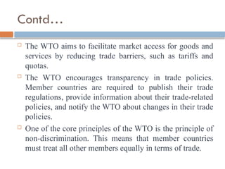 Contd…
 The WTO aims to facilitate market access for goods and
services by reducing trade barriers, such as tariffs and
quotas.
 The WTO encourages transparency in trade policies.
Member countries are required to publish their trade
regulations, provide information about their trade-related
policies, and notify the WTO about changes in their trade
policies.
 One of the core principles of the WTO is the principle of
non-discrimination. This means that member countries
must treat all other members equally in terms of trade.
 
