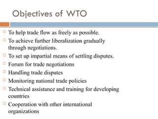 Objectives of WTO
 To help trade flow as freely as possible.
 To achieve further liberalization gradually
through negotiations.
 To set up impartial means of settling disputes.
 Forum for trade negotiations
 Handling trade disputes
 Monitoring national trade policies
 Technical assistance and training for developing
countries
 Cooperation with other international
organizations
 