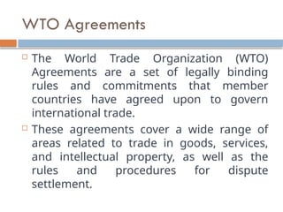 WTO Agreements
 The World Trade Organization (WTO)
Agreements are a set of legally binding
rules and commitments that member
countries have agreed upon to govern
international trade.
 These agreements cover a wide range of
areas related to trade in goods, services,
and intellectual property, as well as the
rules and procedures for dispute
settlement.
 