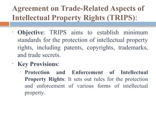 Agreement on Trade-Related Aspects of
Intellectual Property Rights (TRIPS):
• Objective: TRIPS aims to establish minimum
standards for the protection of intellectual property
rights, including patents, copyrights, trademarks,
and trade secrets.
• Key Provisions:
• Protection and Enforcement of Intellectual
Property Rights: It sets out rules for the protection
and enforcement of various forms of intellectual
property.
 