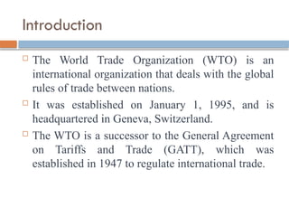 Introduction
 The World Trade Organization (WTO) is an
international organization that deals with the global
rules of trade between nations.
 It was established on January 1, 1995, and is
headquartered in Geneva, Switzerland.
 The WTO is a successor to the General Agreement
on Tariffs and Trade (GATT), which was
established in 1947 to regulate international trade.
 