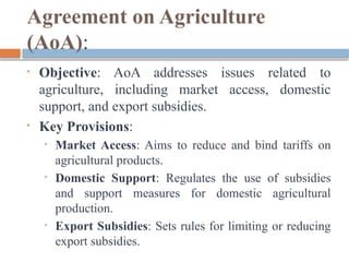 Agreement on Agriculture
(AoA):
• Objective: AoA addresses issues related to
agriculture, including market access, domestic
support, and export subsidies.
• Key Provisions:
• Market Access: Aims to reduce and bind tariffs on
agricultural products.
• Domestic Support: Regulates the use of subsidies
and support measures for domestic agricultural
production.
• Export Subsidies: Sets rules for limiting or reducing
export subsidies.
 