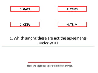 Press the space bar to see the correct answer.
1. GATS 2. TRIPS
3. CETA 4. TRIM
1. Which among these are not the agreements
under WTO
 