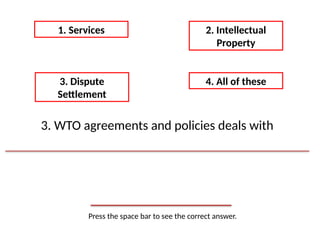 Press the space bar to see the correct answer.
1. Services 2. Intellectual
Property
3. Dispute
Settlement
4. All of these
3. WTO agreements and policies deals with
 
