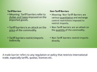 A trade barrier refers to any regulation or policy that restricts international
trade, especially tariffs, quotas, licences etc.
 