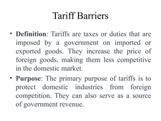 Tariff Barriers
• Definition: Tariffs are taxes or duties that are
imposed by a government on imported or
exported goods. They increase the price of
foreign goods, making them less competitive
in the domestic market.
• Purpose: The primary purpose of tariffs is to
protect domestic industries from foreign
competition. They can also serve as a source
of government revenue.
 
