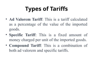 Types of Tariffs
• Ad Valorem Tariff: This is a tariff calculated
as a percentage of the value of the imported
goods.
• Specific Tariff: This is a fixed amount of
money charged per unit of the imported goods.
• Compound Tariff: This is a combination of
both ad valorem and specific tariffs.
 