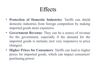 Effects
• Protection of Domestic Industries: Tariffs can shield
domestic industries from foreign competition by making
imported goods more expensive.
• Government Revenue: They can be a source of revenue
for the government, especially if the demand for the
imported goods is inelastic (not very responsive to price
changes).
• Higher Prices for Consumers: Tariffs can lead to higher
prices for imported goods, which can impact consumers'
purchasing power.
 