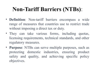 Non-Tariff Barriers (NTBs):
• Definition: Non-tariff barriers encompass a wide
range of measures that countries use to restrict trade
without imposing a direct tax or duty.
• They can take various forms, including quotas,
licensing requirements, technical standards, and other
regulatory measures.
• Purpose: NTBs can serve multiple purposes, such as
protecting domestic industries, ensuring product
safety and quality, and achieving specific policy
objectives.
 