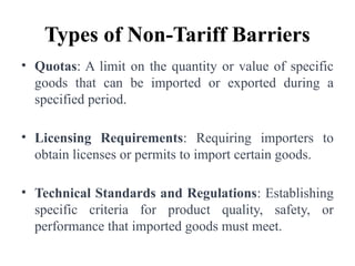 Types of Non-Tariff Barriers
• Quotas: A limit on the quantity or value of specific
goods that can be imported or exported during a
specified period.
• Licensing Requirements: Requiring importers to
obtain licenses or permits to import certain goods.
• Technical Standards and Regulations: Establishing
specific criteria for product quality, safety, or
performance that imported goods must meet.
 