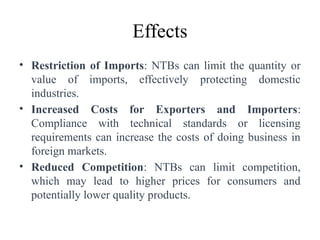 Effects
• Restriction of Imports: NTBs can limit the quantity or
value of imports, effectively protecting domestic
industries.
• Increased Costs for Exporters and Importers:
Compliance with technical standards or licensing
requirements can increase the costs of doing business in
foreign markets.
• Reduced Competition: NTBs can limit competition,
which may lead to higher prices for consumers and
potentially lower quality products.
 