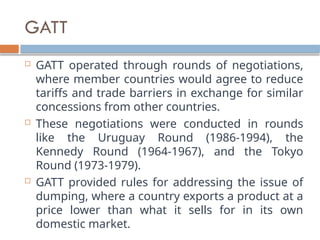 GATT
 GATT operated through rounds of negotiations,
where member countries would agree to reduce
tariffs and trade barriers in exchange for similar
concessions from other countries.
 These negotiations were conducted in rounds
like the Uruguay Round (1986-1994), the
Kennedy Round (1964-1967), and the Tokyo
Round (1973-1979).
 GATT provided rules for addressing the issue of
dumping, where a country exports a product at a
price lower than what it sells for in its own
domestic market.
 