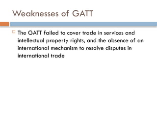Weaknesses of GATT
 The GATT failed to cover trade in services and
intellectual property rights, and the absence of an
international mechanism to resolve disputes in
international trade
 