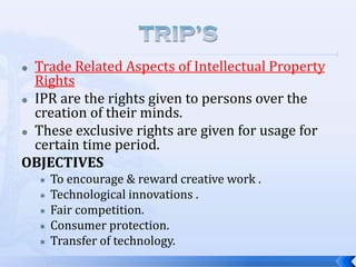 Trade Related Aspects of Intellectual Property
Rights
 IPR are the rights given to persons over the
creation of their minds.
 These exclusive rights are given for usage for
certain time period.
OBJECTIVES









To encourage & reward creative work .
Technological innovations .
Fair competition.
Consumer protection.
Transfer of technology.

 