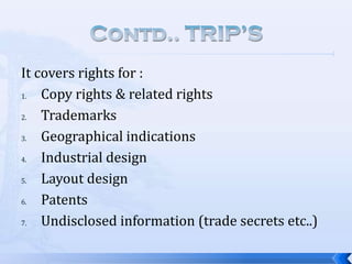 It covers rights for :
1.
Copy rights & related rights
2.
Trademarks
3.
Geographical indications
4.
Industrial design
5.
Layout design
6.
Patents
7.
Undisclosed information (trade secrets etc..)

 