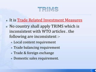 


It is Trade Related Investment Measures
No country shall apply TRIMS which is
inconsistent with WTO articles . the
following are inconsistent :Local content requirement
 Trade balancing requirement
 Trade & foreign exchange
 Domestic sales requirement.


 