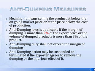 







Meaning- It means selling the product at below the
on going market price or at the price below the cost
of production.
Anti-Dumping laws is applicable if the margin of
dumping is more than 2% of the export price or the
volume of dumped products is more than 3% of the
product.
Anti-Dumping duty shall not exceed the margin of
dumping .
Anti-Dumping action may be suspended or
terminated if the exporter agrees to remove the
dumping or the injurious effect of it.

 