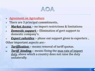 Agreement on Agriculture
 There are 3 principal commitments..
1.
Market Access :- no import restrictions & limitations
2.
Domestic support :- Elimination of govt support to
domestic company’s.
3.
Export subsidies :- phase out support given to exporters ..
Other important aspects are:a)
Tariffication :- means removal of tariff quotas.
b)
Tariff binding :- means fixing the max rate of import
duty, above which a country does not raise the duty
unilaterally.


 