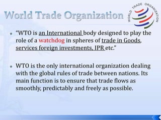 



“WTO is an International body designed to play the
role of a watchdog in spheres of trade in Goods,
services foreign investments, IPR etc.”
WTO is the only international organization dealing
with the global rules of trade between nations. Its
main function is to ensure that trade flows as
smoothly, predictably and freely as possible.

 
