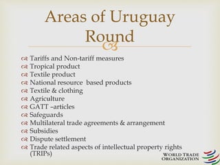 Areas of Uruguay 
 
 Tariffs and Non-tariff measures 
 Tropical product 
 Textile product 
 National resource based products 
 Textile & clothing 
 Agriculture 
 GATT –articles 
 Safeguards 
 Multilateral trade agreements & arrangement 
 Subsidies 
 Dispute settlement 
 Trade related aspects of intellectual property rights 
(TRIPs) 
Round 
 