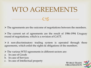 WTO AGREEMENTS 
 
 The agreements are the outcome of negotiations between the members. 
 The current set of agreements are the result of 1986-1994 Uruguay 
round of negotiations, which is a revision of GATT. 
 A non-discriminatory trading system is operated through these 
agreements, which enlist the rights & obligations of the members. 
 The various WTO agreements in different sectors are: 
a. In case of Goods 
b. In case of Services 
c. In case of Intellectual property 
 