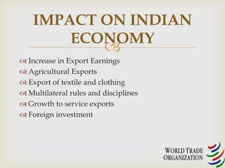 IMPACT ON INDIAN 
ECONOMY 
 
 Increase in Export Earnings 
 Agricultural Exports 
 Export of textile and clothing 
 Multilateral rules and disciplines 
 Growth to service exports 
 Foreign investment 
 