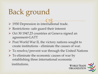 Back ground 
 
 1930 Depression in international trade. 
 Restrictions- safe guard their interest 
 Oct 30 1947,23 countries at Geneva signed an 
agreement-GATT 
 Post World War II, the victory nations sought to 
create institutions - eliminate the causes of war. 
 To resolve/prevent war through the United Nations 
 To eliminate the economic causes of war by 
establishing three international economic 
institutions. 
 