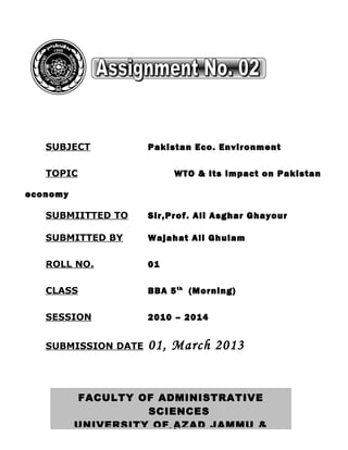 SUBJECT           Pakistan Eco. Environment

   TOPIC                  WTO & Its impact on Pakistan

economy

   SUBMIITTED TO     Sir,Prof. Ali Asghar Ghayour

   SUBMITTED BY      Wajahat Ali Ghulam

   ROLL NO.          01

   CLASS             BBA 5 th (Morning)

   SESSION           2010 – 2014


   SUBMISSION DATE   01, March 2013


          FACULTY OF ADMINISTRATIVE
                    SCIENCES
          UNIVERSITY OF - 1 -
                          AZAD JAMMU &
 