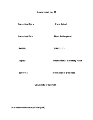Assignment No. 08
Submitted By :- Rana Adeel
Submitted To:- Mam Rafia qazmi
Roll No. BBA-21-21
Topic:- International Monetary Fund
Subject :- International Business
University of sahiwal.
International Monetary Fund (IMF)
 
