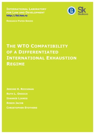  	
  	
  
THE WTO COMPATIBILITY
OF A DIFFERENTIATED
INTERNATIONAL EXHAUSTION
REGIME
	
  
	
  
	
  
	
  
JEROME H. REICHMAN
RUTH L. OKEDIJI
IOANNIS LIANOS
ROBIN JACOB
CHRISTOPHER STOTHERS
INTERNATIONAL LABORATORY
FOR LAW AND DEVELOPMENT
http://lld.hse.ru
RESEARCH PAPER SERIES
 