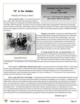 "S" is for Selden
"Morally, the Victory is Mine."
Have you heard of them? I'm certain that most of you
have. Selden, made in Rochester, New York (where I spent my
first post college score of years) was an automobile manufacturer
from 1906 or 1907 through 1914. The founder of the firm, George B. Selden, holds a unique position in the history of the develop-
ment of the American automobile. Self proclaimed "father of the American Automobile," Mr. Selden, a patent attorney by profession,
was the first to apply for a patent for "a cheap road locomotive" in 1879. He was finally granted the patent in 1895 (Patent 549160
to be exact!).
Although on the surface, it seems like an insufferable period of
time had elapsed between the application submission and it's final award,
Mr. Selden suffered no harm from this inordinate delay...in fact, upon
closer examination, he orchestrated it (and profited from it)! Have you
delved into the details about the Selden patent and the lawsuit(s) that
were ultimately filed against them? I am certain that most practicing
attorneys are honorable, trustworthy, hard working family men, just like
we antique auto enthusiasts, but this fellow George B.Selden did not
endear himself to the public, nor the auto community at large!
So, George patented the idea, and submitted plans, but he
never actually built an automobile (not until much later!). He never got
himself dirty with an auto motor. He did go to the Centennial Exposition
in Philadelphia to see the George Brayton internal combustion engine in
1876. That exhibit fueled him to patent that type of engine to power a
"road locomotive." That engine was a 2 cycle internal compression type that was non explosive and required a constant flame to keep
running.
Patent applied for, Selden began collecting licensure fees from various manufacturers throughout America! To say this was
lucrative, was an understatement. As some manufacturers resisted paying the licensure and / or percentage of sales to Selden, the
attorney (Selden) or his firm would bring lawsuits to enforce payment. The largest manufacturer at the time was Winton, who
resisted and was sued, as well as the Ranlet Auto Company of our own St. Johnsbury, VT. The latter was a firm of just two youths,
building cars in their backyard for their neighbors!
Enter a young Henry Ford, from Michigan. He had made several different models for the well heeled in Michigan, but was
refocusing his attentions on the working class folks and wanted to manufacture an inexpensive car for the public. He approached the
Selden folks to negotiate a less expensive licensure and percentage deal as he anticipated selling a very high quantity of inexpensive
autos. He was politely told to "bug off" and comeback after he had established himself more fully. Being rebuffed another time in
acquiring a license, Ford turned against getting the Selden license and went full speed ahead into a ramped up production and sales of
less expensive cars! The Selden boys bought much advertising in the press, advising the public not to purchase one of Ford's
cars - as a potential lawsuit would come with every car sold! Not to be outmaneuvered, Ford bought advertising (many times on the
exact opposite pages of the Selden boys) to decry this heavy handed tactic and to show why the Selden patent was invalid. Ford was
sure to portray his firm as the underdog against the big capitalist interests! Perceptions could be manipulated then as now!
Continued on age 11
Greetings from Chris Chartier
And
His next “Auto ABCs”
Join us for a walk through the alphabet learning
about obscure American auto makes
George Selden driving
 