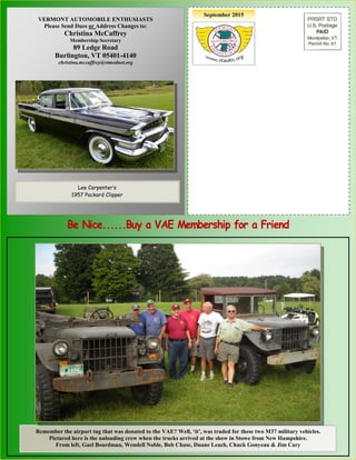 September 2015
Bill Erskine, 1998 VAE President
With his 1910 Sears “High Wheeler”
VERMONT AUTOMOBILE ENTHUSIASTS
Please Send Dues or Address Changes to:
Christina McCaffrey
Membership Secretary
89 Ledge Road
Burlington, VT 05401-4140
christina.mccaffrey@vtmednet.org
Lee Carpenter’s
1957 Packard Clipper
Remember the airport tug that was donated to the VAE? Well, ‘it’, was traded for these two M37 military vehicles.
Pictured here is the unloading crew when the trucks arrived at the show in Stowe from New Hampshire.
From left, Gael Boardman, Wendell Noble, Bob Chase, Duane Leach, Chuck Gonyeau & Jim Cary
 