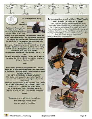 If every
sip
Fills you Burma
ShaveThen your
sipper
With zip
Needs a
zipper
This found by Richard McLay…
This
happened to
an
Englishman in France who was
totally drunk. A French
policeman stops the Englishman's
car and asks if he has been
drinking. With great difficulty, the Englishman admits that
he has been drinking all day, that his daughter got married
that morning, and that he drank champagne and a few
bottles of wine at the reception, and many single malts
scotches thereafter.
Quite upset, the policeman proceeds to alcohol-test (breath
test) the Englishman and verifies that he is indeed totally
sloshed. He asks the Englishman if he knows why, under
French Law, he is going to be arrested.
The Englishman answers with a bit of humor, "No sir, I do
not!
But while we're asking questions, I've got one for you: do
you realize that this is a British car and that my wife is
driving on the other side?"
*****
Brian’s stress level was at unsurpassed levels. His wife
Maggie was in labor and Brian was sure it was time to head
to the hospital. Breathing heavily, Brian grabbed the phone
and called the doctor.
“MY WIFE, SHE’S READY, SHOULD WE COME?”
The doctor tried to relax the poor fellow, “just try to
relax, now tell me how much time elapses between the
contractions?”
“SHIRLEY!” Brian screamed on the top of his lungs, “HOW
MUCH TIME IN BETWEEN THE CONTRACTIONS? TEN
MINUTES? OK, TEN MINUTES IN BETWEEN!”
“And is this her first child?” Questioned the doctor.
“NO YOU STUPID NITWIT, THIS IS HER HUSBAND!”
*******
Women and cats will do as they please,
men and dogs should relax
and get used to the idea.
Do you remember a past article in Wheel Tracks
about a model car collector in Barre?
That VAEer and collector is Alden Chapman and he has
hundreds of beautiful models that he has collected over the
years. Alden has donated some of the models to the VAE.
Pictured below is a few of them. Jim and Vilma Cary has agreed
to display them temporarily in their ‘50s era garage they have
recently completed. If you go to our website version, you will see
these in full color...they are unbelievable!
Thank you Alden, they will be treasured.
 