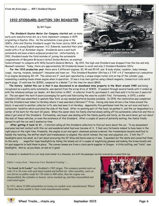 From the front page … Bill’s Stoddard Dayton
1910 STODDARD-DAYTON 10H ROADSTER
By Bill Fagan
The Stoddard-Dayton Motor Car Company started out, as many
early auto manufactures did, as a farm implement company in 1875
originating in Dayton, Ohio. As the automobile craze grew in the
1890’s, John and Charles Stoddard caught the fever and by 1904, with
the help of a young English engineer, H.J. Edwards, launched their pilot
model with a 4 cyl. Rutenber engine. Stoddards were a well-built
automobile and soon orders outpaced production. Unfortunately, in
1910, Stoddard made the fatal mistake of joining the automobile
conglomerate of Benjamin Briscoe’s United States Motors, an eventual
failed attempt to compete with Willy Durant’s General Motors. By 1913, the high-end Stoddard was dropped from the line and only
Maxwell remained. Today, there are approximately 30 Stoddards known to exist and only 3 Stoddard Roadster 10H’s.
For the 1910 production year there were 3 different engines; 30, 40 and 50 HP, and 8 body styles; roadster, baby tonneau,
coupe, touring, torpedo, landaulet*, limousine and town car. This Stoddard Roadster 10H has a 3 7/8” x 4 ½“ hemispherical combustion
4 cyl engine developing 30+ HP. The valves are 2”, each pair operated by a unique single rocker arm on top of the cylinder jugs,
resembling a walking-beam steam engine when in operation. It has a true twin ignition using a Bosch magneto, Connecticut coils and 8
spark plugs. It sold new for $1500, compared to a Model T at the time for about $800.
The history behind this car is that it was discovered in an abandoned mine property in the West around 1940 and being
recognized as a quality early automobile, was spared from the scrap drive of WWII. It passed through several hands until it ended up
with the infamous antique car dealer, Art Burrichter in 1967. A collector from Pa. purchased it, and then sold it to his son 2 years lat-
er. The son spent the next 9 years scavenging for parts and fabricating the ones he couldn’t find. Fortunately, in 1970, a sister
Stoddard 10H was unearthed in upstate New York, so any needed patterns became available. In 1978, the restoration was completed
and the Stoddard was taken to Hershey where it was awarded a National 1st
Prize. Having only been driven a few times around the
block, it was sold to another collector in Pa. who had seen it at Hershey. Apparently this gentleman took the car out once and had a
carburetor backfire which scorched the side of the hood. After re-painting part of the hood, he parked it, and the car languished in a
corner of his barn for the next 32 years. When the owner died, his family started slowly selling off his automobile collection and this is
when I got wind of the Stoddard. Fortunately, one buyer was dealing with the family quietly and fairly, so the word never got out about
the sale of these vehicles, or even the existence of this Stoddard. After a couple of years of patiently waiting, the family finally
agreed to sell the car and I wasted no time.
After getting it back to Vt., I started calling all the Stoddard collectors to find out more about the car. To my amazement
everyone had lost contact with this car and wondered what had ever become of it. I feel very fortunate indeed to have been in the
right place at the right time. Presently, the engine is out and apart, aluminum pistons ordered, the transmission mounts modified to
handle the twisting, the shifter shaft and transmission re-aligned, the clutch relined, the rear end adjusted, etc. I felt the 7”
headlights were too small, so I set about procuring the 10” Gray and Davis ones on it now. I pounded out the dents and converted them
to the early magnifier-type headlights by taking the lenses out of a couple of magnifying glasses and making the brass bezels and
tri-pod supports to hold them in place. The convex lenses are from a clock-parts supplier in Oregon. A little buffing, and “Voila”, new
headlights. And so, as you know, on and on it goes!
*A landaulet or landaulette is a car body style similar to a limousine, but with the passenger section covered by a convertible top.
The Stoddard after the mine rescue
and at a lumber yard in 1967
Editor’s notes from “American Cars Standard Catalog”….
“As Good As It Looks” was Stoddard’s 1905 slogan. The company painted each car
with 15 to 28 coats with each hand sanded and buffed out. After assembly, each car
was driven on public roads for 150 miles to 400 miles, then the engine was
disassembled, the cylinders re-honed, valves touched up, and then reassembled and
road tested again.
In 1912, about 25,000 automobiles in twenty-six models were manufactured. Wheel
Tracks has been unable to find a total manufactured number.
 