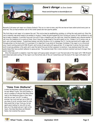 Dave’s Garage by Dave Sander
Please send all inquiries to dasander@aol.com
Rust!
Recently I did some rust repair on a Subaru Outback. This car is a twin to mine, only this one has not been undercoated every year as
mine has. This car had extensive rust on the rocker panels and rear quarter panels.
The first step in rust repair is to remove the rust. This can be done by sandblasting, grinding, or cutting the rusty metal out. Once the
rust is removed, new metal needs to be welded in its place. I make the patch panels by first cutting out a piece of thin cardboard or oak
tag to make a template. I carefully trace and trim until I have a template just the right size. Using the template and a sharpie marker I
can trace the template on to a piece of steel. Once I have the rough shape of the patch panel cut out, I shape it to fit using a vise, an
anvil, and a ball peen hammer. I sometimes hammer and dolly the piece a bit to massage the fit. I prime new metal with copper weld
through primer on the back side if it is enclosed. It is important to use metal of the proper thickness if the repair is in a structural
area. I paint existing metal with POR-15 paint, and I prime all new metal with epoxy primer. It is important to prime the bare metal,
both to seal any pinholes in the weld, and to seal the metal from any further exposure to moisture. I use aluminum body filler over
welds. Body filler has excellent adhesion to epoxy primer. The aluminum body filler is more moisture resistant and much stronger than
plastic body filler.
Once the body work is complete, I seal the repair with epoxy sealer and paint. I coat the back side of the repair with POR-15 paint
and rubberized undercoating. If the repair is on the bottom side of the car I sometimes coat the back of the repair with elastic roof
cement.
“Home from Shelburne”
is what Hal Boardman called this photo that
he sent Wheel Tracks. This 1913 Cadillac is
one of a number of vehicles that Gary Olney
took to the Shelburne Show in June. Gary
said the car was “cut off” to make a
wrecker tow truck and last ran in 1942. If
you know of an old wrecker boom for sale,
Gary would like to hear from you, he has
spent years looking for one with no luck.
Gary is at the wheel and next right is Jim
Sears, then Gael Boardman and Wendell
Noble. Hal is behind the camera.
 
