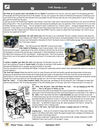We think we are pretty smart and worldly when we finally fix a problem in our old cars...don’t you agree? It’s like playing golf with
three people and hitting the best drive of the summer. You are, for a second, the center of attention and everyone is listening to your
every word on how you held the club and what store you bought the ball that you used. No one in the group wants to listen to the guy
who just hit his ball into the pond.
I just put my new ‘24 Franklin back together last evening. I have had it only a short time and have had three or four very nice 100-mile
plus outings with it. The car performed like a dream and everyone was asking me very nice questions. Then, I drove the car to our show
in Stowe and had to trailer it back….. The car decided to rebel, it would not run….I had no control…... Everyone stopped asking me nice
questions. I have taken a lot of things apart and the only thing I have found that is not right is a bunch of crud in the vacuum tank. It
runs great now like it always did but I think I will only take SHORT trips for a while to rebuild the trust between “her” and I. Do you
have any nice questions for me??
Remember the 1931 Buick Limo that has been in our classifieds? The one a member found for sale along the
road in Malone, NY? Wheel Tracks was just notified from an interested member that he called to inquire and it
has been sold. We would be interested to find if the Buick is now in a VAE member garage. The car needed work
but it sure was a beauty!
SOLD…. The VAE has sold the 1952 M37 truck pictured right!
John Sandvil of Enosburg is now it’s proud owner. John is retired
Army with lots of great experiences to his credit. His Dad is retired from the Airforce
his Granddad is retired Army and the way I understand it, John’s Granddad is buried at
the West Point Cemetery not far from General Armstrong Custer. The truck is getting
lots of lovin’ care at the moment and hopefully we will see it in its new state at one of our
tours.
I visited a neighbor just down the road a few days ago. He has some very nice “old
cars” and a shop we all dream of. Dennis Dodd is his name, he has been a VAE member in
the past and hopefully will re-up again, we need his talent in our midst.
The visit uncovered a very interesting 1927 Model T pickup that raised some emotion when I later mentioned the vehicle to a couple of
current members.
The truck has history! Dennis has had the truck for some 20 years and tells how hardly a parade was missed when his kids were
growing up. He would drive while his kids and friends would toss candy to the spectators from the truck bed. He has done lots of
quality work to it over the years and says he would take off for California with it tomorrow and knows he would have no problem. Dennis
brought the truck to my place for last Saturday’s garage tour, the first time it has been on the highway in years.
Now the “story”…. It seems John Lavallee’s family, many years ago, purchased an old mill along the river in Winooski to house their
machine shop business. The ‘27 pickup was parked in the old building as part of the sale. John took it home and used it for some 20
years.
So… After that 20 years, John sold Dennis the truck….. Are you keeping up with this
tale?.....That is 40 years of history so far!
Dennis told me that after he purchased the truck he found that it had spent many of its
early years in the Fairfield area and after that had belonged to a hotel owner in St. Albans; a
Mr. Kelly. I later mentioned the story to Gael Boardman and, wow, did I get an ear full!
It seems many years ago the truck was sitting for sale along North Main Street in St. Albans
when Gael decided he would try to buy it. I will skip over the emotional-not-for-print words
that I heard from Gael but the short of it is that Mr. Kelly basically bought it out from
under Gael….. for $25.00. In Gael’s words, Mr. Kelly had plans at the time of “ruining” the
truck by making it into a “leaping-Lena”.
So that is the story….the truck never became a Leaping-Lena but it still lives.
Leaping Lena….. Just out of curiosity I researched the name a little. There was a famous
pigeon in the 50s by that name. Seems the pigeon brought back a message from Russia and
became a Radio Free Europe mascot.
I also found a really neat “Leaping-Lena” story written by Mr. Stanley Ainsworth in 1946.
Hopefully I have room to print it all on page 7….enjoy.
VAE Gossip by GCF
 