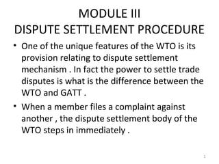 MODULE III
DISPUTE SETTLEMENT PROCEDURE
• One of the unique features of the WTO is its
  provision relating to dispute settlement
  mechanism . In fact the power to settle trade
  disputes is what is the difference between the
  WTO and GATT .
• When a member files a complaint against
  another , the dispute settlement body of the
  WTO steps in immediately .

                                               1
 
