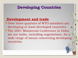 Developing Countries
Development and trade
Over

three quarters of WTO members are
developing or least-developed countries.
The 2001 Ministerial Conference in Doha
set out tasks, including negotiations, for a
wide range of issues concerning developing
countries.

 