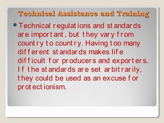  Technical Assistance and Training
Technical

r egulat ions and st andar ds
ar e impor t ant , but t hey var y f r om
count r y t o count r y. Having t oo many
dif f er ent st andar ds makes lif e
dif f icult f or pr oducer s and expor t er s.
I f t he st andar ds ar e set ar bit r ar ily,
t hey could be used as an excuse f or
pr ot ect ionism.

 